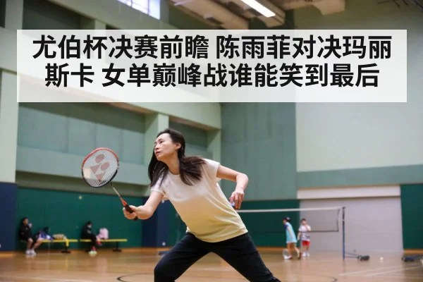 尤伯杯决赛前瞻 陈雨菲对决玛丽斯卡 女单巅峰战谁能笑到最后