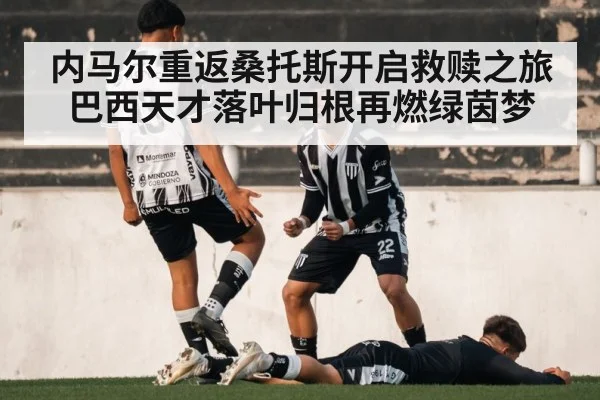 内马尔重返桑托斯开启救赎之旅 巴西天才落叶归根再燃绿茵梦
