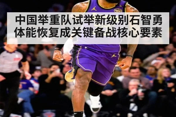 中国举重队试举新级别石智勇体能恢复成关键备战核心要素