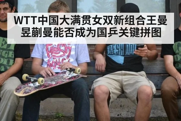 WTT中国大满贯女双新组合王曼昱蒯曼能否成为国乒关键拼图